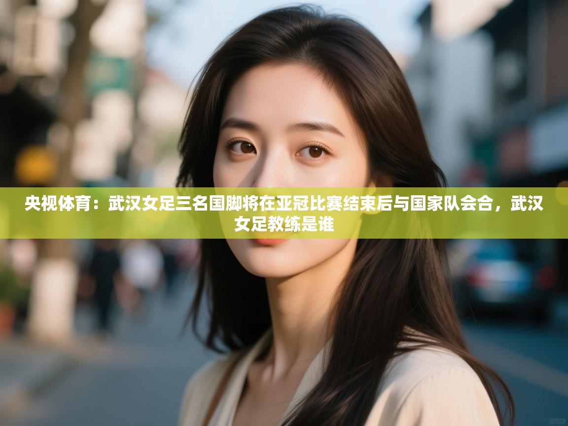 央视体育:武汉女足三名国脚将在亚冠比赛结束后与国家队会合,武汉女足教练是谁 第2张